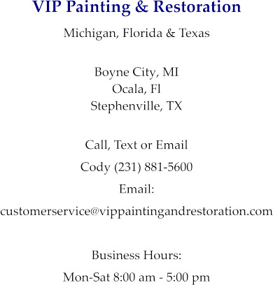 VIP Painting & Restoration Michigan, Florida & Texas  Boyne City, MI Ocala, Fl Stephenville, TX  Call, Text or Email Cody (231) 881-5600 Email:  customerservice@vippaintingandrestoration.com  Business Hours: Mon-Sat 8:00 am - 5:00 pm